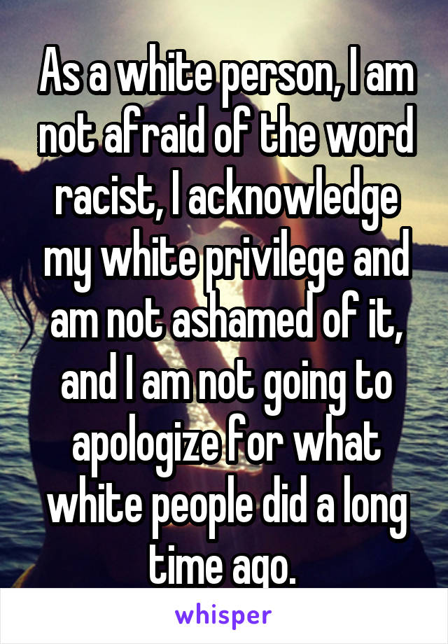 As a white person, I am not afraid of the word racist, I acknowledge my white privilege and am not ashamed of it, and I am not going to apologize for what white people did a long time ago. 