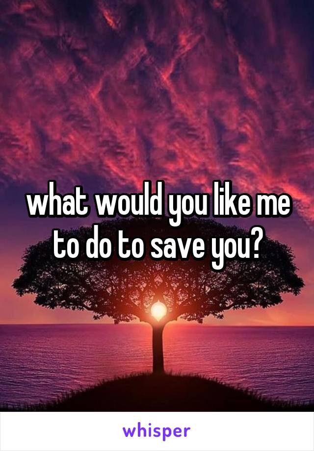 what would you like me to do to save you?