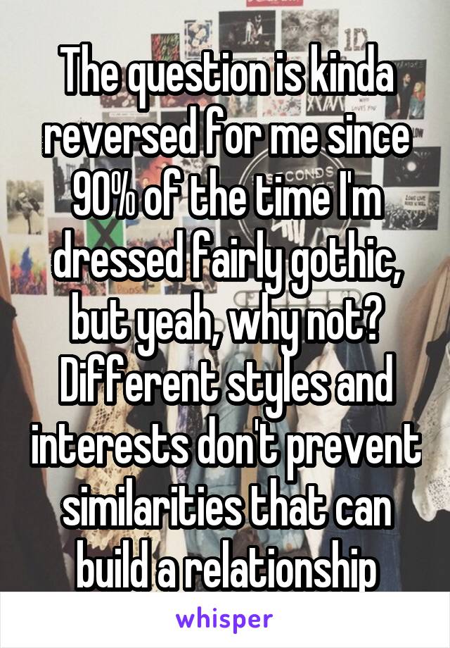 The question is kinda reversed for me since 90% of the time I'm dressed fairly gothic, but yeah, why not? Different styles and interests don't prevent similarities that can build a relationship