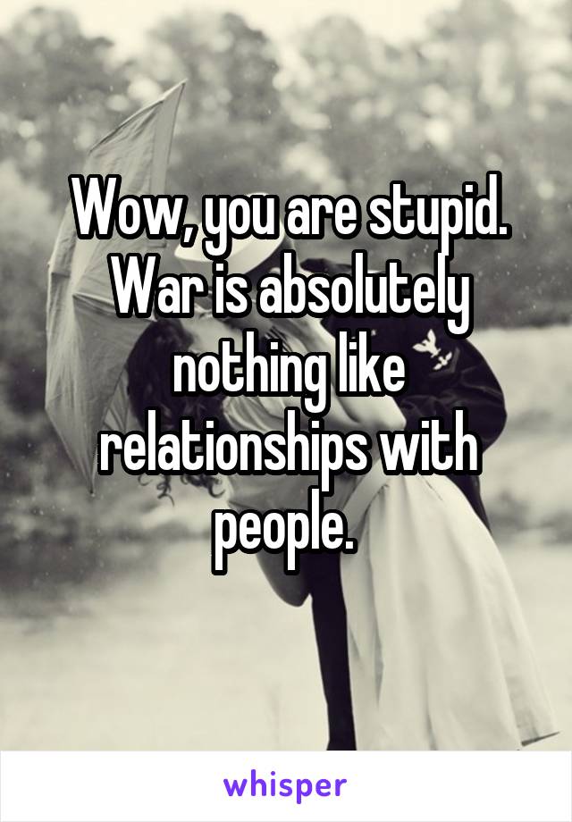 Wow, you are stupid.
War is absolutely nothing like relationships with people. 
