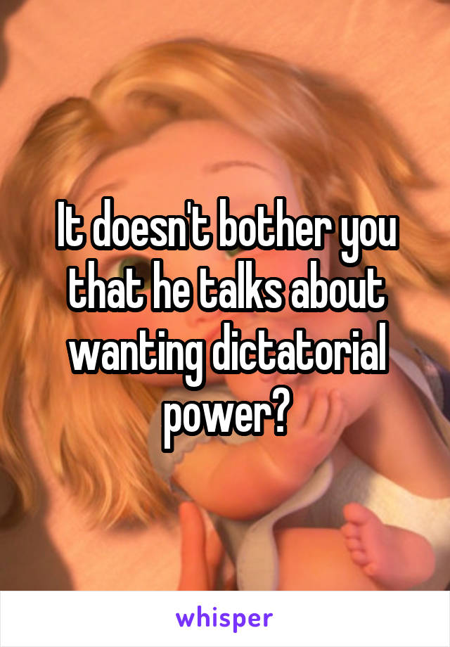 It doesn't bother you that he talks about wanting dictatorial power?