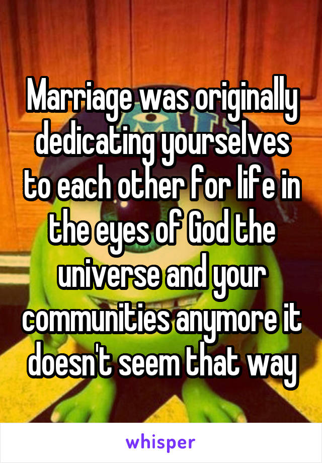 Marriage was originally dedicating yourselves to each other for life in the eyes of God the universe and your communities anymore it doesn't seem that way