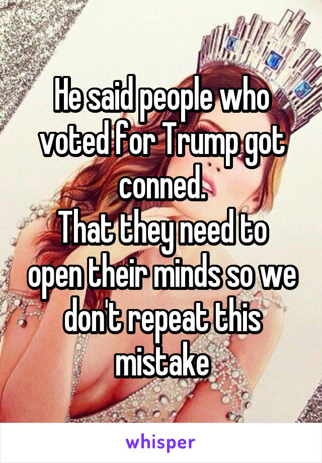 He said people who voted for Trump got conned.
That they need to open their minds so we don't repeat this mistake