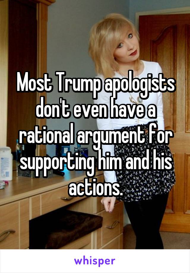 Most Trump apologists don't even have a rational argument for supporting him and his actions.