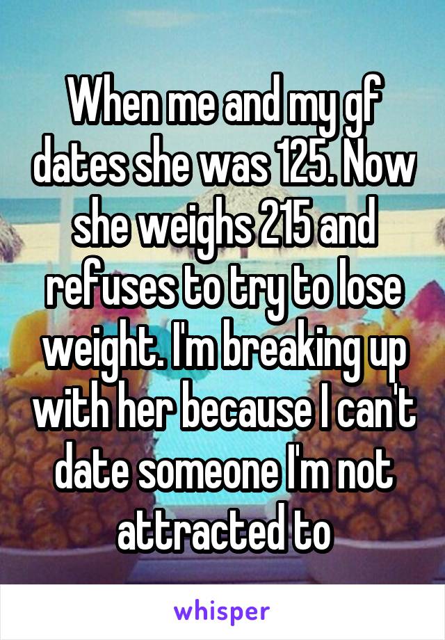 When me and my gf dates she was 125. Now she weighs 215 and refuses to try to lose weight. I'm breaking up with her because I can't date someone I'm not attracted to