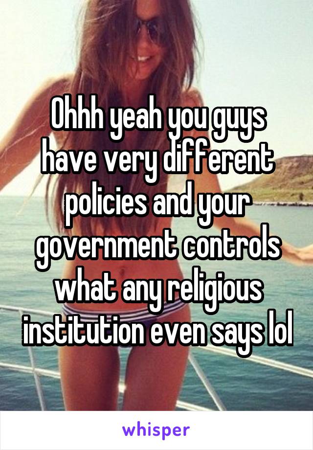 Ohhh yeah you guys have very different policies and your government controls what any religious institution even says lol