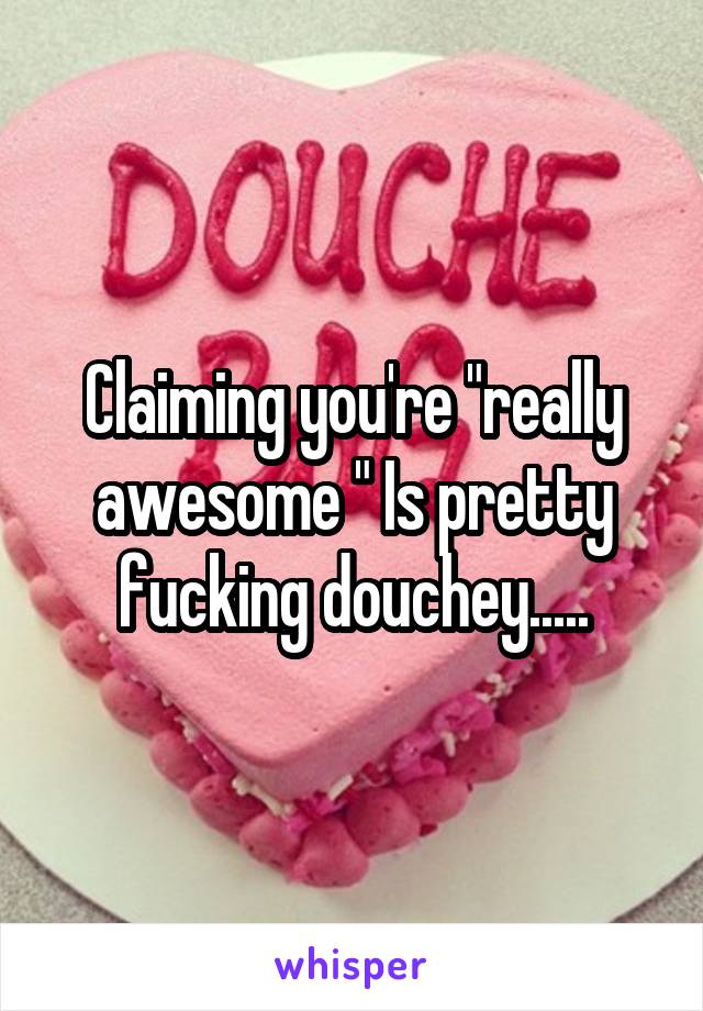 Claiming you're "really awesome " Is pretty fucking douchey.....