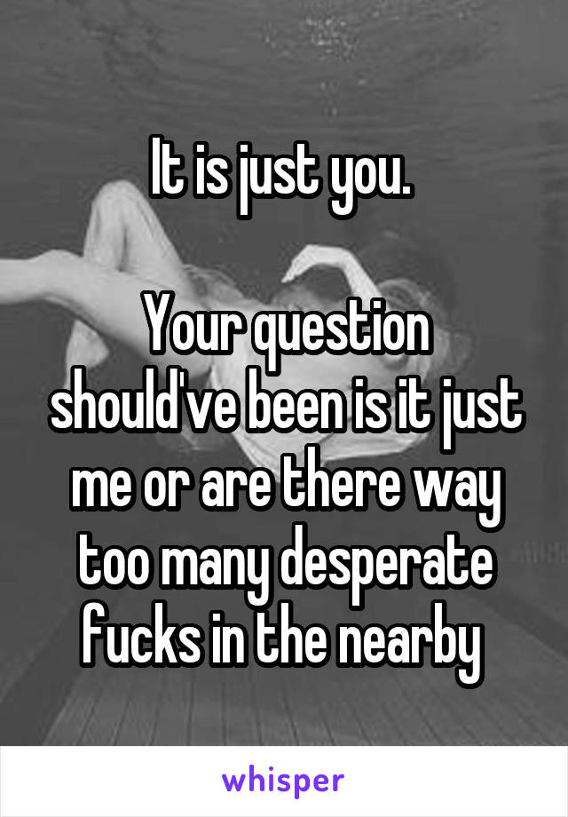 It is just you. 

Your question should've been is it just me or are there way too many desperate fucks in the nearby 