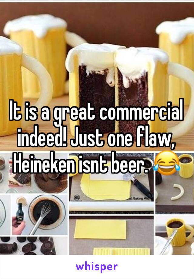 It is a great commercial indeed! Just one flaw, Heineken isnt beer. 😂