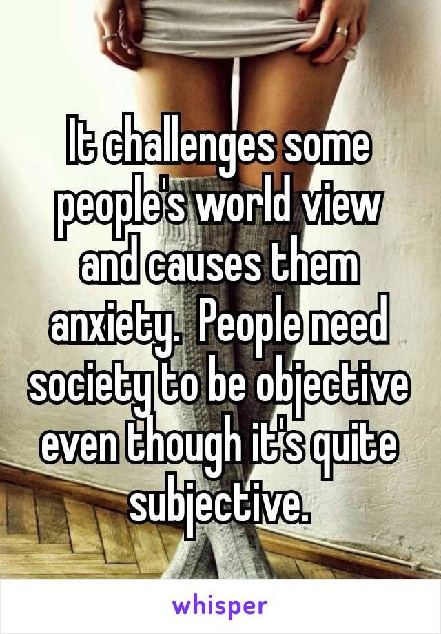 It challenges some people's world view and causes them anxiety​.  People need society to be objective even though it's quite subjective.