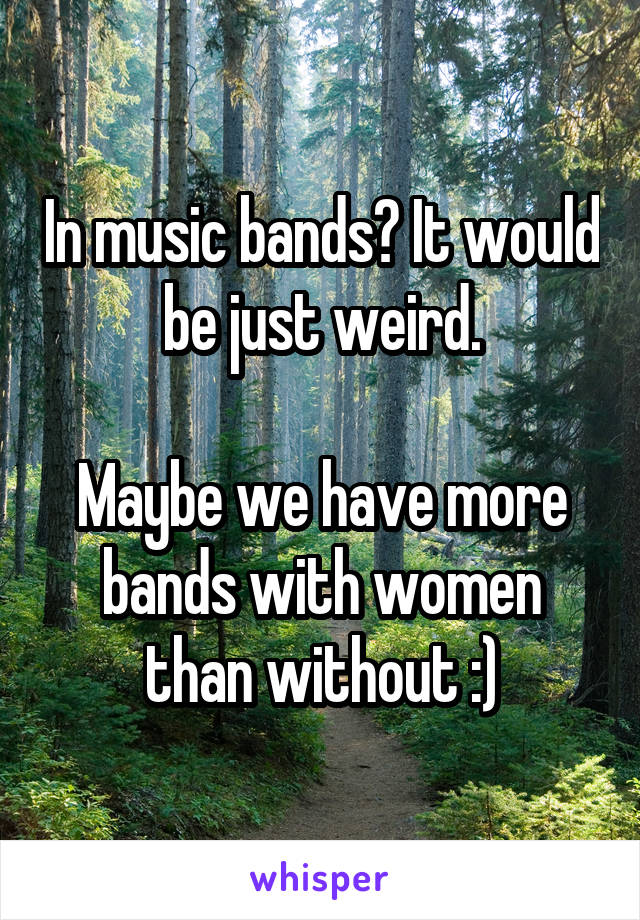 In music bands? It would be just weird.

Maybe we have more bands with women than without :)