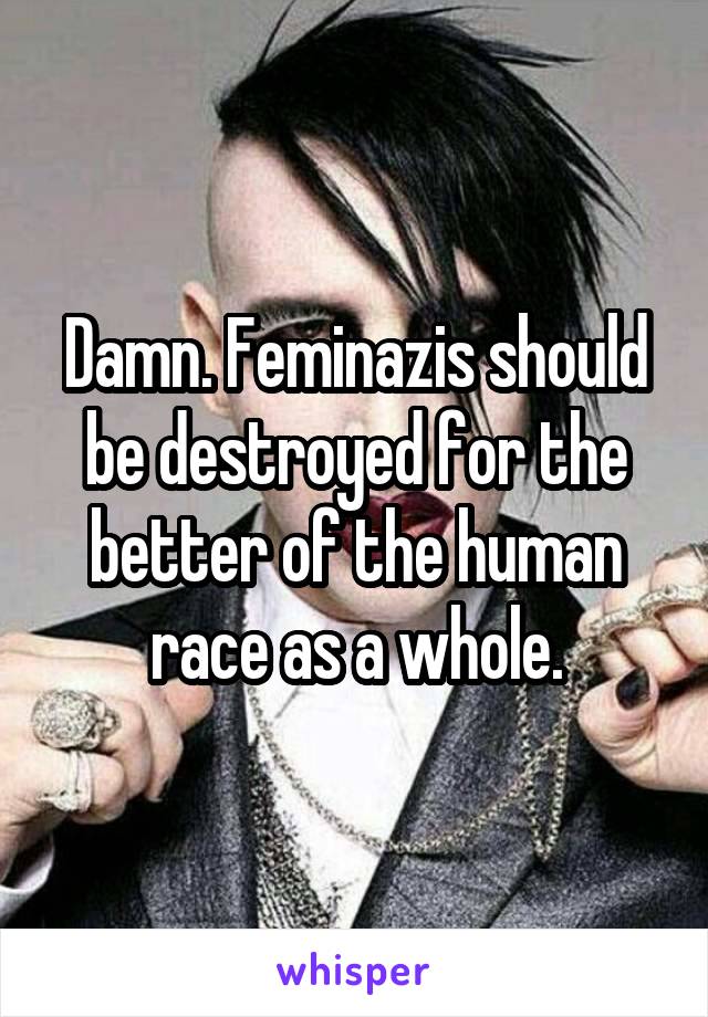 Damn. Feminazis should be destroyed for the better of the human race as a whole.