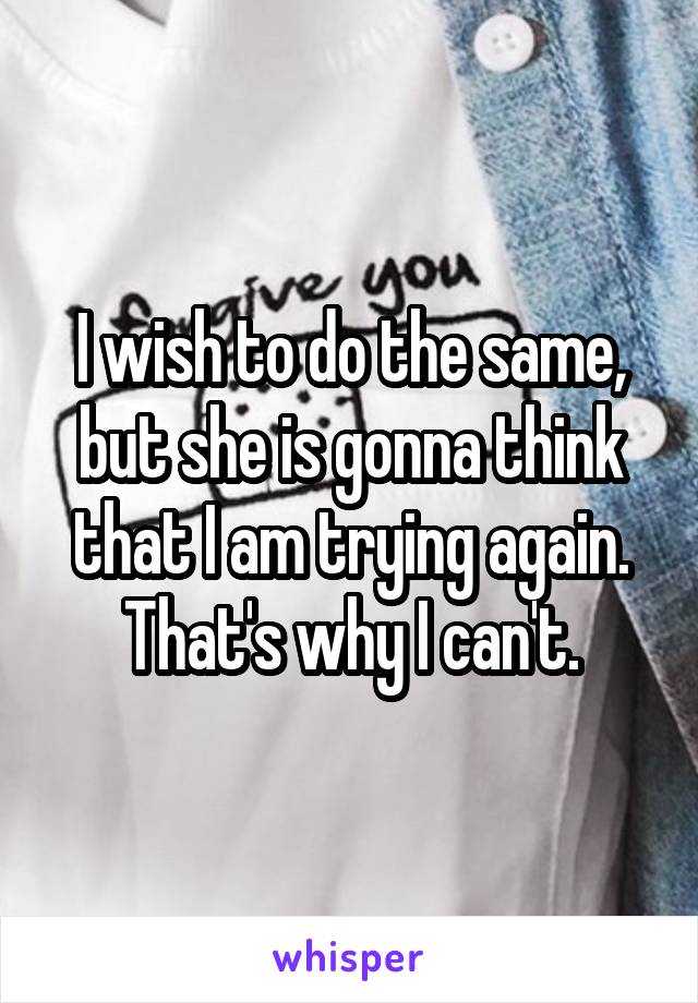 I wish to do the same, but she is gonna think that I am trying again. That's why I can't.