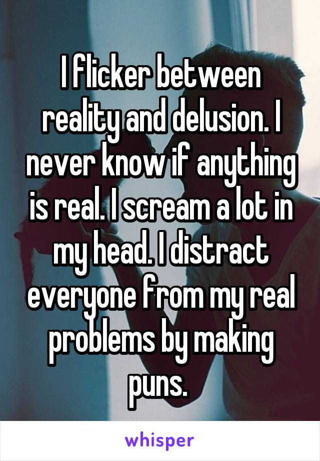 I flicker between reality and delusion. I never know if anything is real. I scream a lot in my head. I distract everyone from my real problems by making puns. 