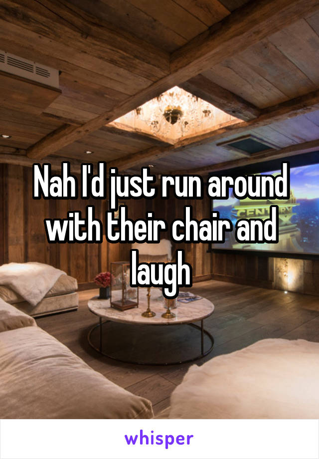 Nah I'd just run around with their chair and laugh