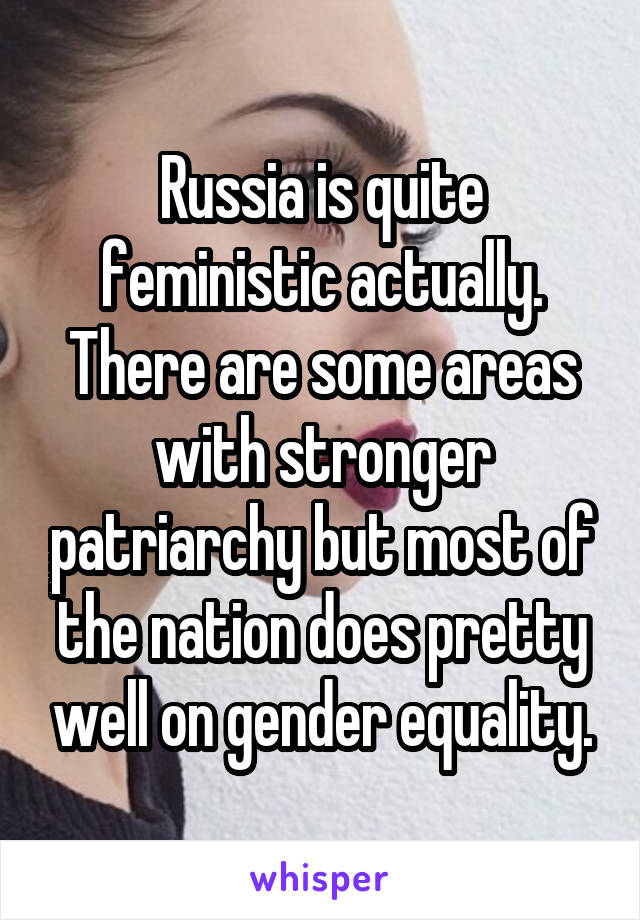 Russia is quite feministic actually. There are some areas with stronger patriarchy but most of the nation does pretty well on gender equality.