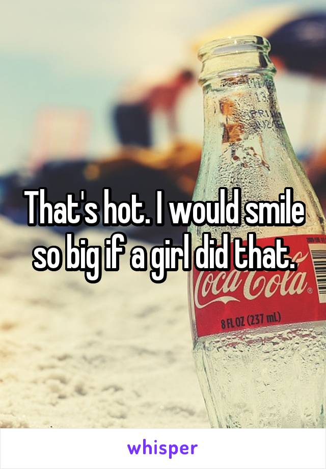 That's hot. I would smile so big if a girl did that.