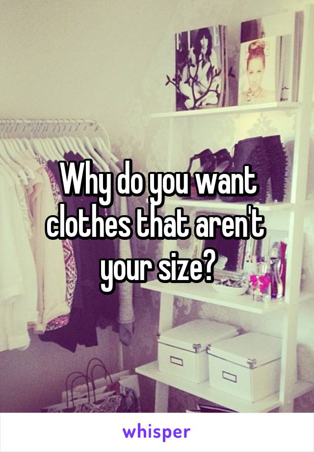 Why do you want clothes that aren't 
your size?