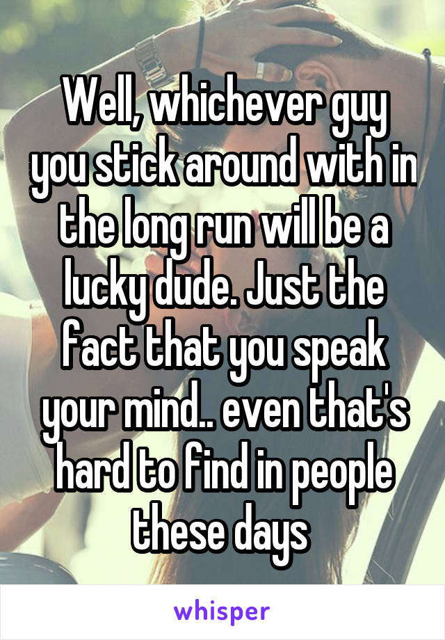 Well, whichever guy you stick around with in the long run will be a lucky dude. Just the fact that you speak your mind.. even that's hard to find in people these days 