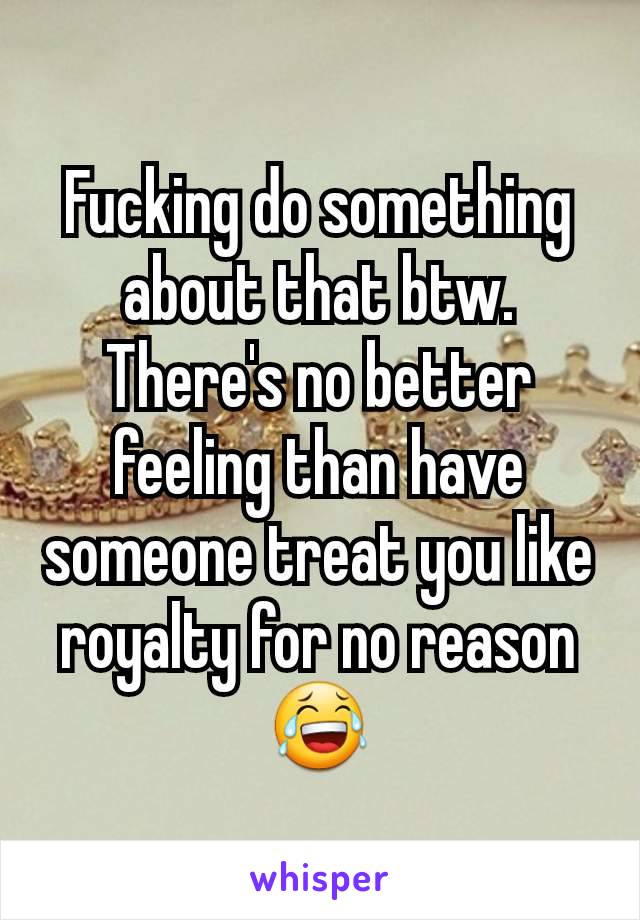 Fucking do something about that btw. There's no better feeling than have someone treat you like royalty for no reason😂