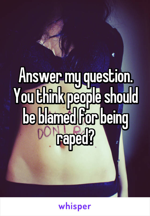 Answer my question. You think people should be blamed for being raped?