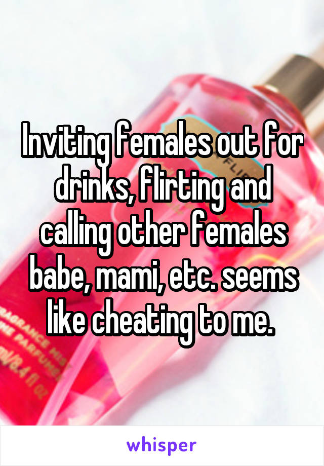 Inviting females out for drinks, flirting and calling other females babe, mami, etc. seems like cheating to me. 