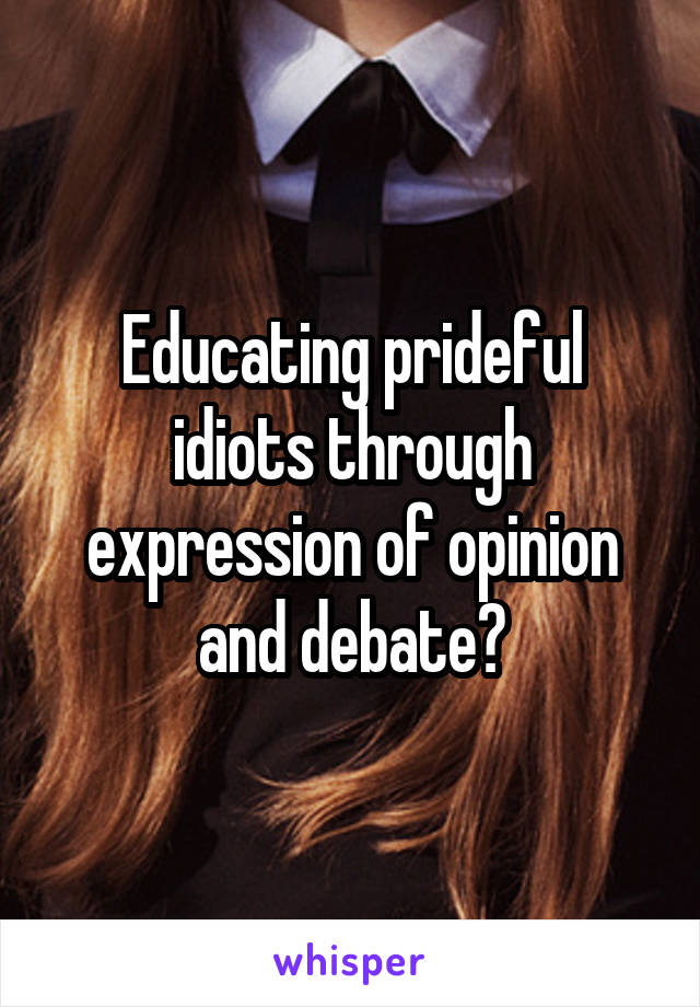 Educating prideful idiots through expression of opinion and debate?