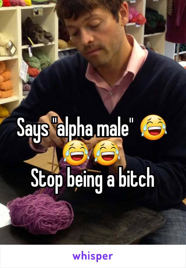 Says "alpha male" 😂😂😂 
Stop being a bitch