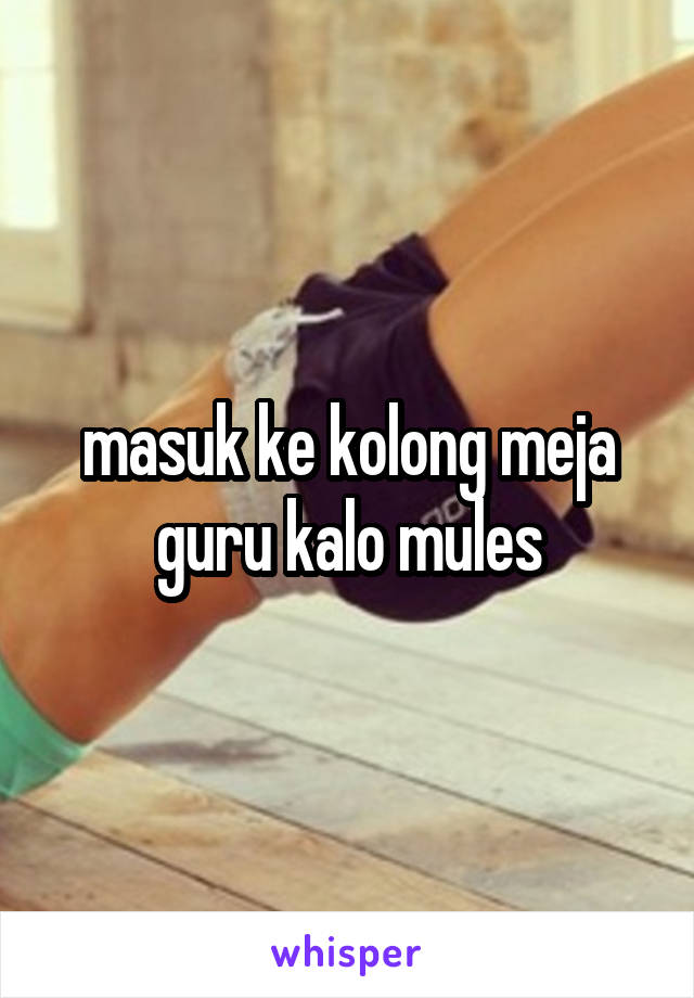 masuk ke kolong meja guru kalo mules