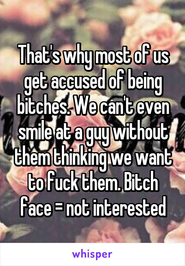 That's why most of us get accused of being bitches. We can't even smile at a guy without them thinking we want to fuck them. Bitch face = not interested