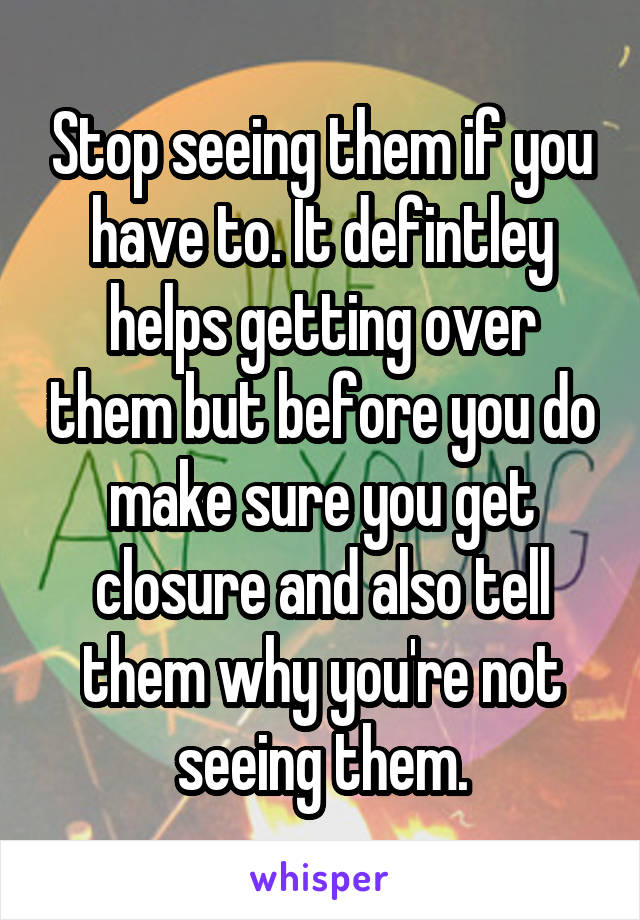 Stop seeing them if you have to. It defintley helps getting over them but before you do make sure you get closure and also tell them why you're not seeing them.