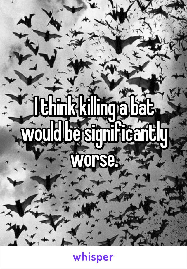 I think killing a bat would be significantly worse.