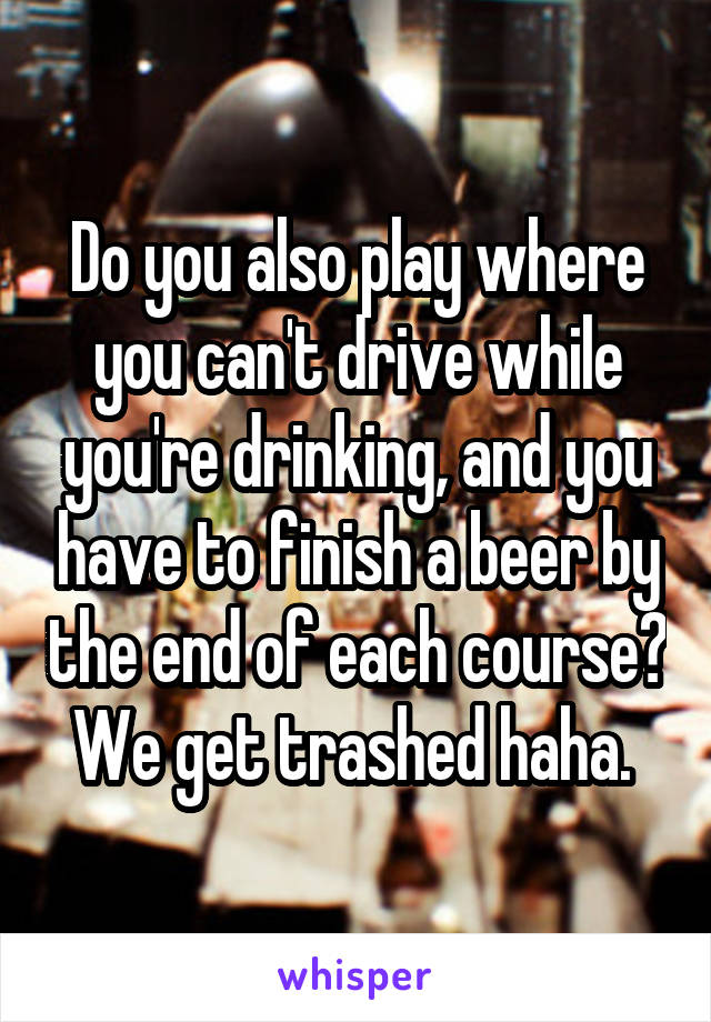 Do you also play where you can't drive while you're drinking, and you have to finish a beer by the end of each course? We get trashed haha. 