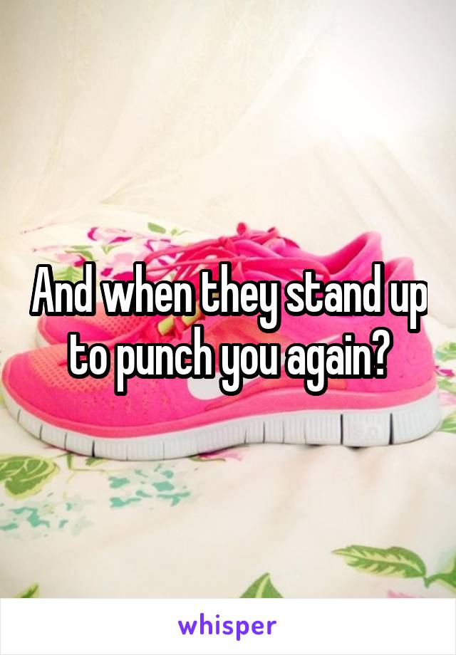 And when they stand up to punch you again?