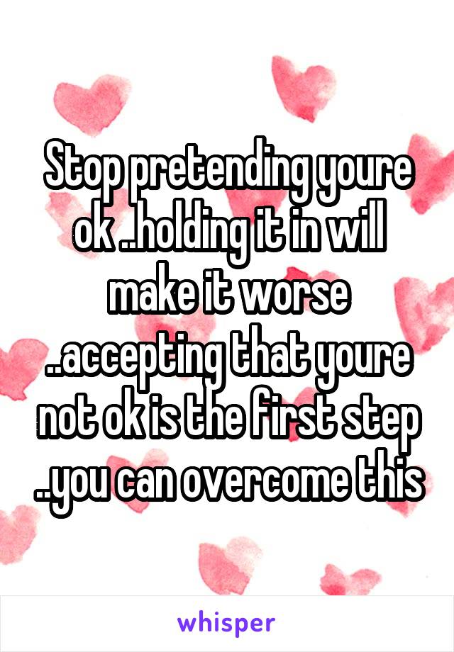 Stop pretending youre ok ..holding it in will make it worse ..accepting that youre not ok is the first step ..you can overcome this