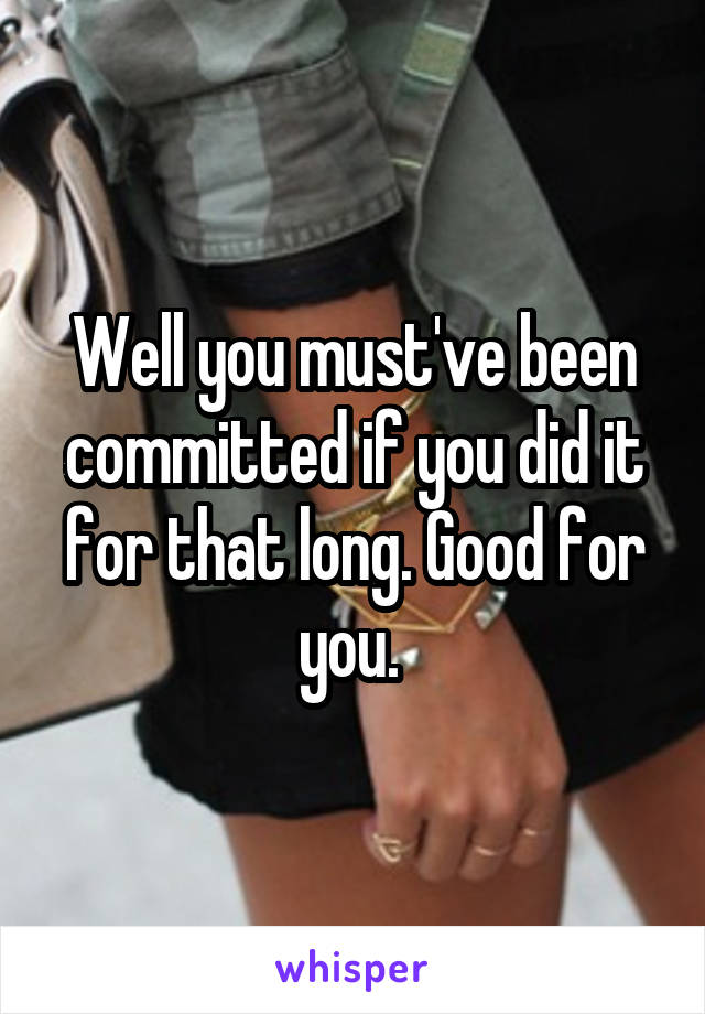 Well you must've been committed if you did it for that long. Good for you. 