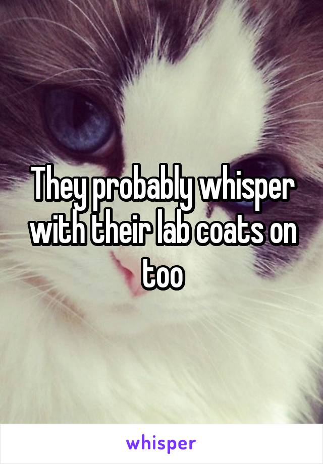 They probably whisper with their lab coats on too