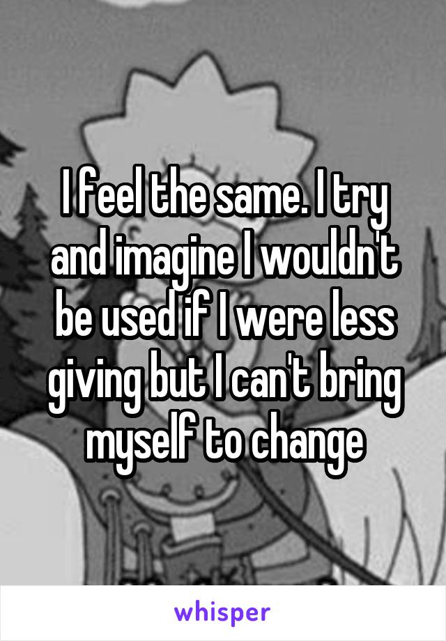 I feel the same. I try and imagine I wouldn't be used if I were less giving but I can't bring myself to change