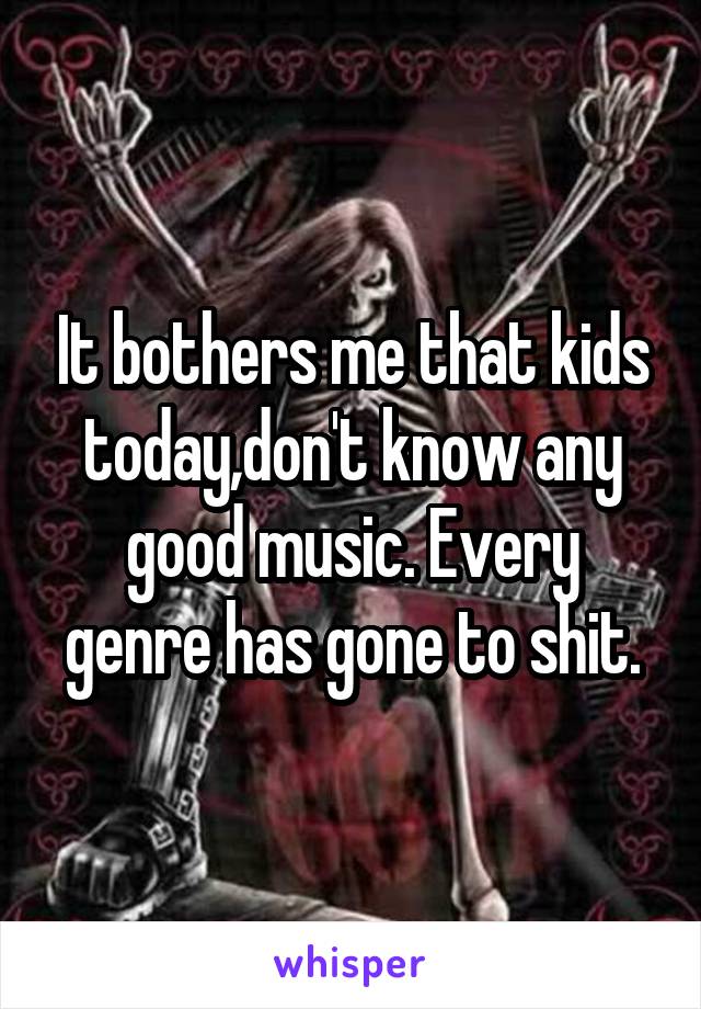 It bothers me that kids today,don't know any good music. Every genre has gone to shit.