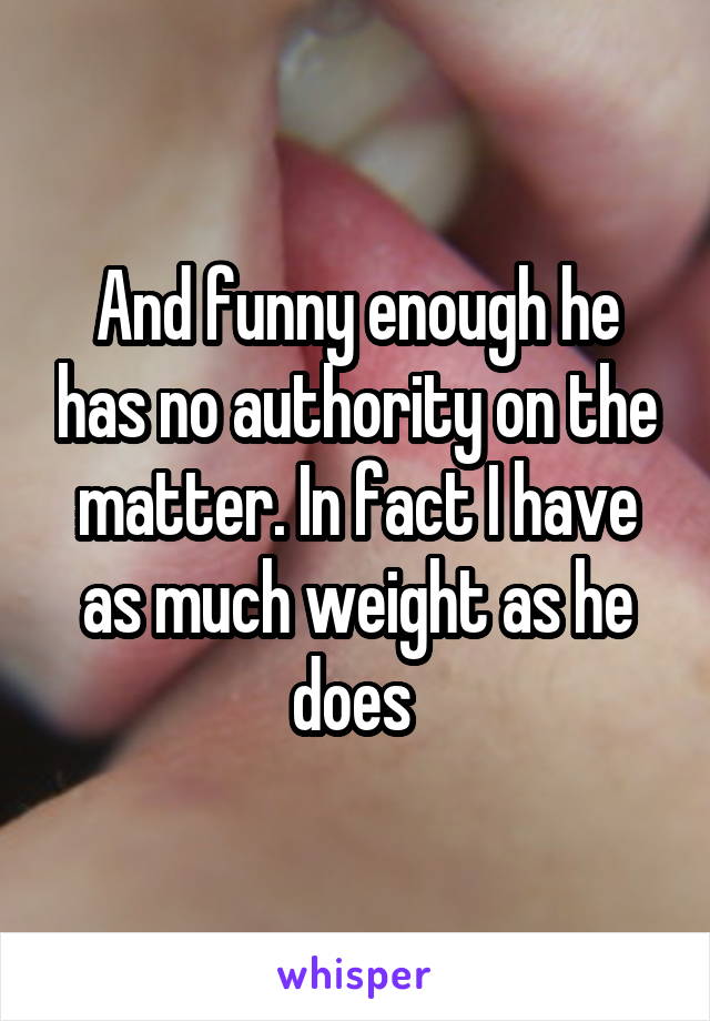 And funny enough he has no authority on the matter. In fact I have as much weight as he does 