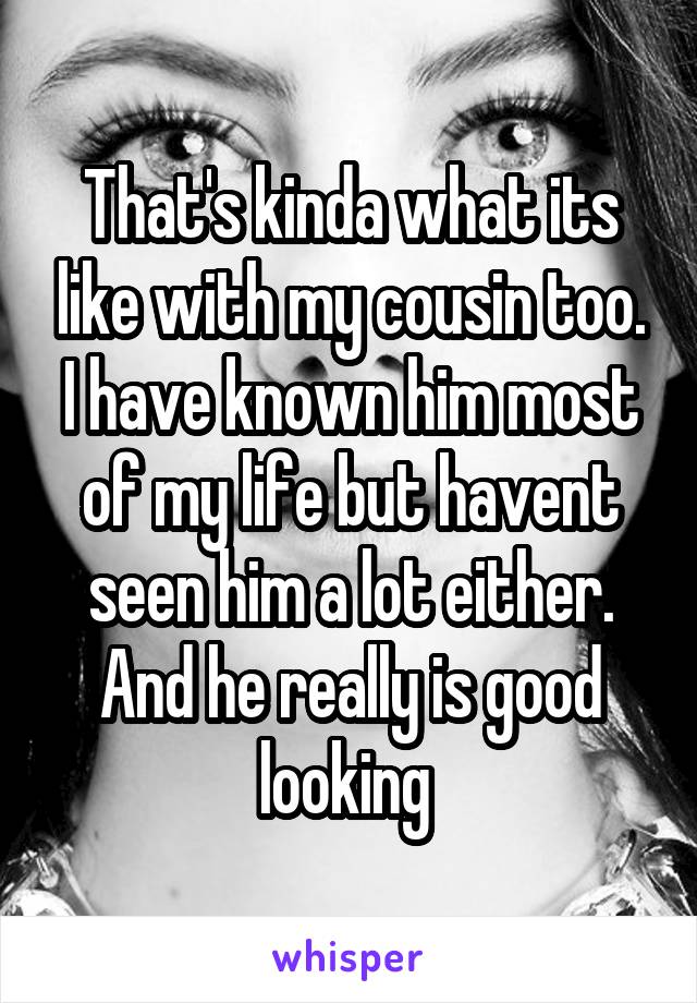 That's kinda what its like with my cousin too. I have known him most of my life but havent seen him a lot either. And he really is good looking 