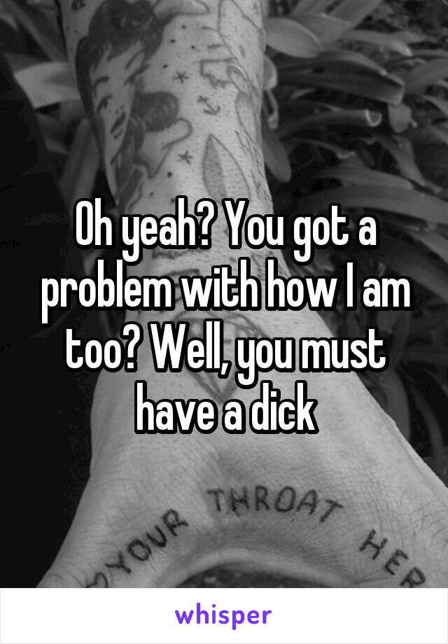 Oh yeah? You got a problem with how I am too? Well, you must have a dick
