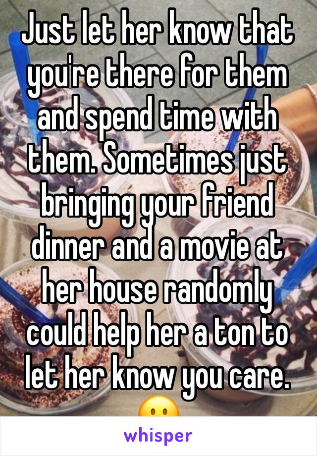 Just let her know that you're there for them and spend time with them. Sometimes just bringing your friend dinner and a movie at her house randomly could help her a ton to let her know you care. 🙂