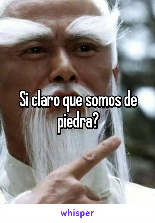 Si claro que somos de piedra?