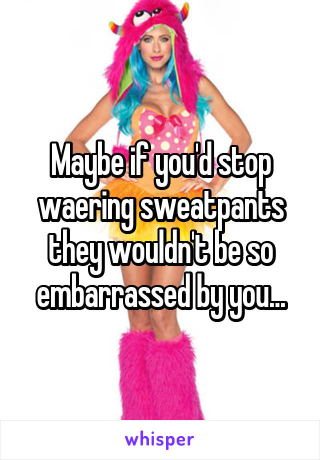 Maybe if you'd stop waering sweatpants they wouldn't be so embarrassed by you...