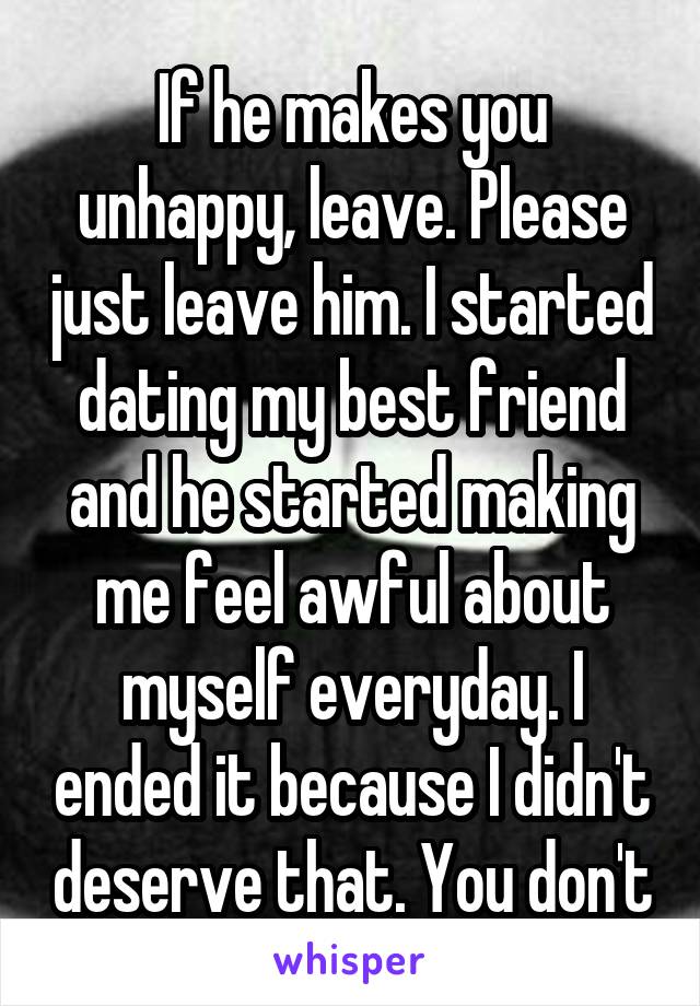 If he makes you unhappy, leave. Please just leave him. I started dating my best friend and he started making me feel awful about myself everyday. I ended it because I didn't deserve that. You don't