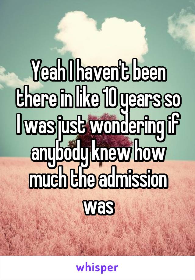 Yeah I haven't been there in like 10 years so I was just wondering if anybody knew how much the admission was