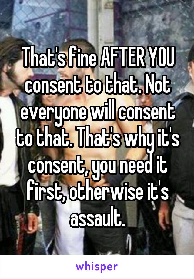 That's fine AFTER YOU consent to that. Not everyone will consent to that. That's why it's consent, you need it first, otherwise it's assault.