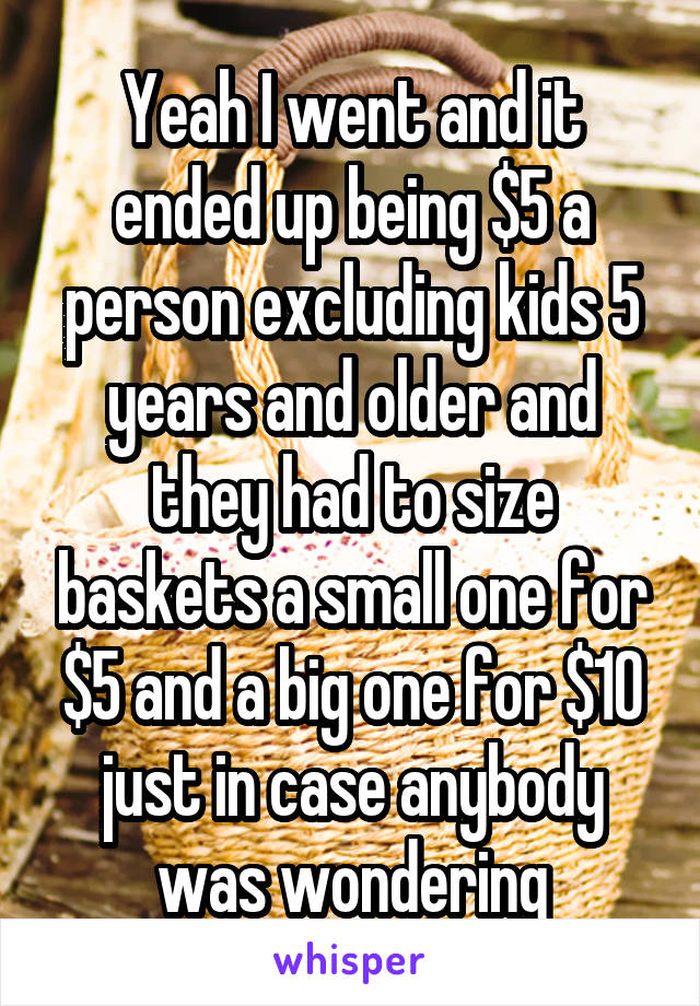 Yeah I went and it ended up being $5 a person excluding kids 5 years and older and they had to size baskets a small one for $5 and a big one for $10 just in case anybody was wondering