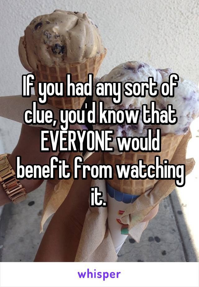 If you had any sort of clue, you'd know that EVERYONE would benefit from watching it. 